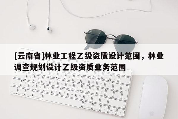 [云南省]林業(yè)工程乙級資質設計范圍，林業(yè)調查規(guī)劃設計乙級資質業(yè)務范圍