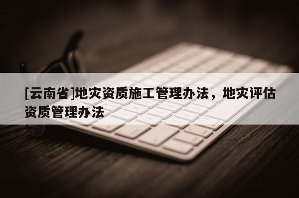 [云南省]地災資質(zhì)施工管理辦法，地災評估資質(zhì)管理辦法