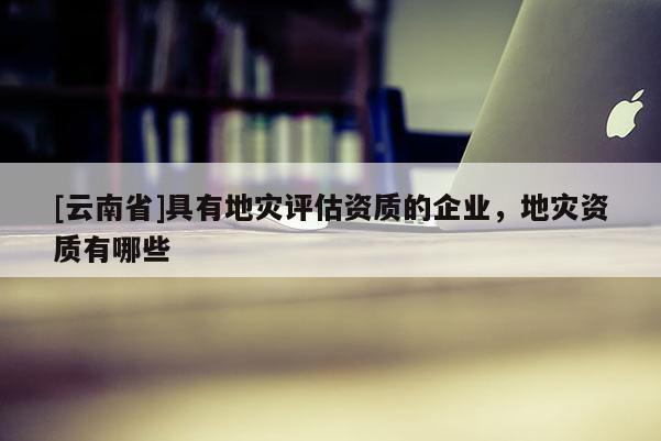 [云南省]具有地災評估資質的企業，地災資質有哪些