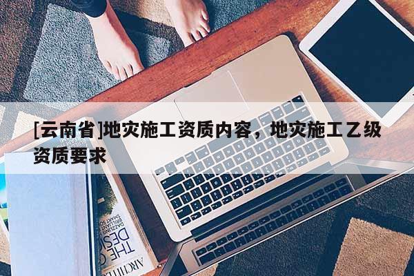 [云南省]地災施工資質(zhì)內(nèi)容，地災施工乙級資質(zhì)要求