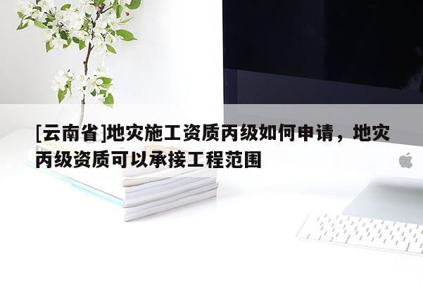 [云南省]地災施工資質(zhì)丙級如何申請，地災丙級資質(zhì)可以承接工程范圍