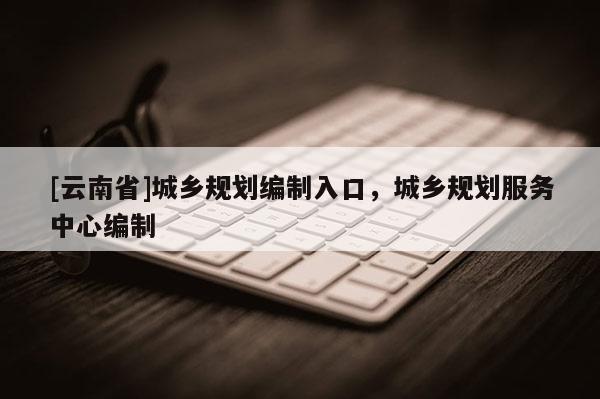 [云南省]城鄉(xiāng)規(guī)劃編制入口，城鄉(xiāng)規(guī)劃服務(wù)中心編制