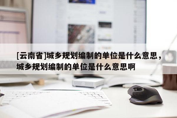 [云南省]城鄉(xiāng)規(guī)劃編制的單位是什么意思，城鄉(xiāng)規(guī)劃編制的單位是什么意思啊