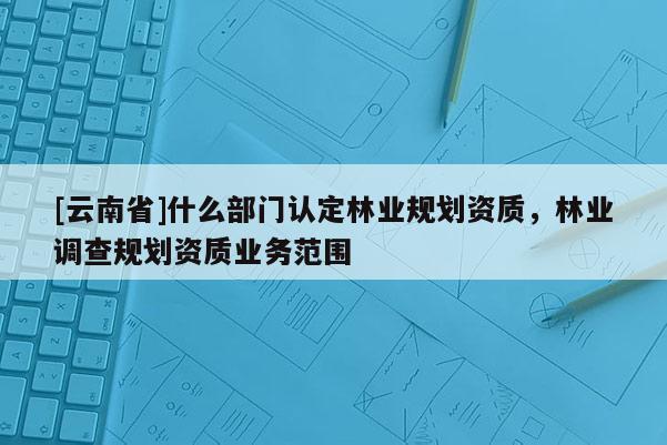 [云南省]什么部門認定林業規劃資質，林業調查規劃資質業務范圍