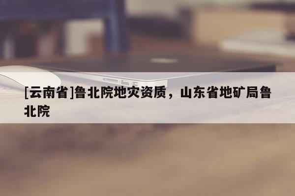 [云南省]魯北院地災(zāi)資質(zhì)，山東省地礦局魯北院