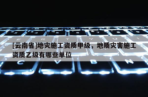 [云南省]地災(zāi)施工資質(zhì)甲級(jí)，地質(zhì)災(zāi)害施工資質(zhì)乙級(jí)有哪些單位
