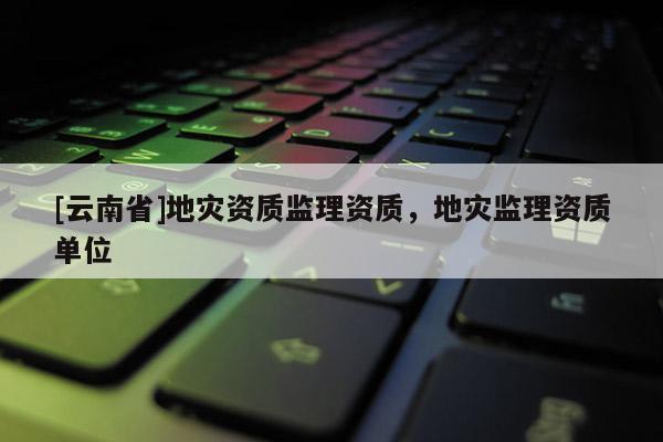 [云南省]地災資質監理資質，地災監理資質單位