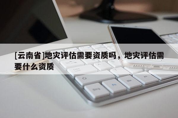 [云南省]地災評估需要資質嗎，地災評估需要什么資質