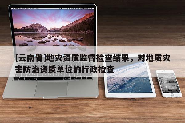 [云南省]地災資質監督檢查結果，對地質災害防治資質單位的行政檢查
