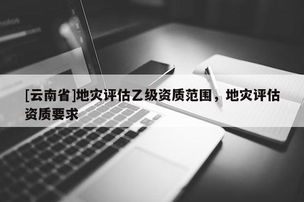 [云南省]地災評估乙級資質范圍，地災評估資質要求