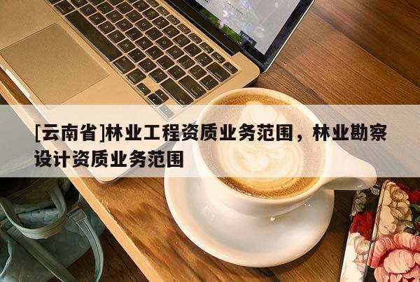 [云南省]林業工程資質業務范圍，林業勘察設計資質業務范圍