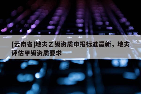 [云南省]地災乙級資質申報標準最新，地災評估甲級資質要求