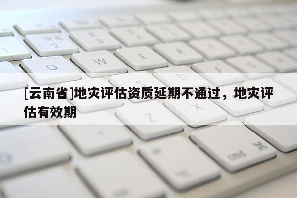 [云南省]地災評估資質延期不通過，地災評估有效期