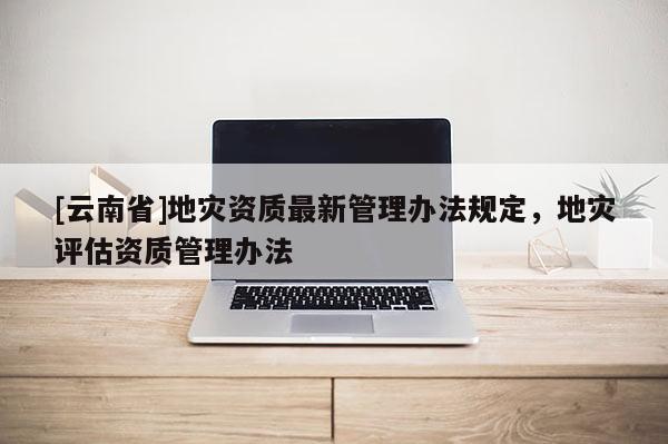 [云南省]地災資質(zhì)最新管理辦法規(guī)定，地災評估資質(zhì)管理辦法