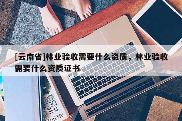 [云南省]林業驗收需要什么資質，林業驗收需要什么資質證書