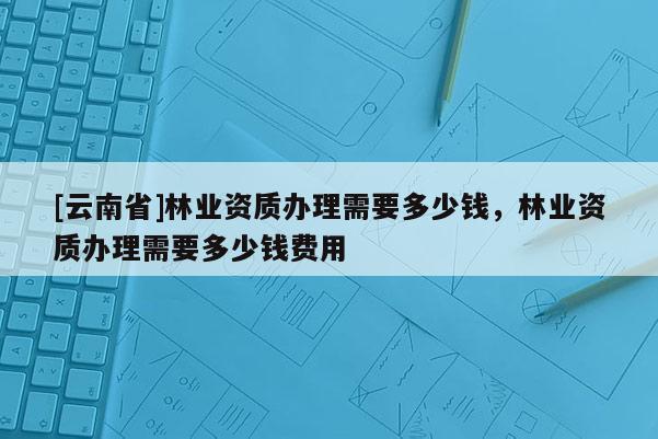 [云南省]林業資質辦理需要多少錢，林業資質辦理需要多少錢費用
