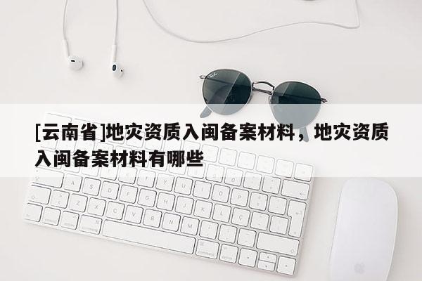 [云南省]地災資質(zhì)入閩備案材料，地災資質(zhì)入閩備案材料有哪些