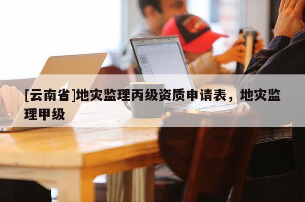 [云南省]地災監理丙級資質申請表，地災監理甲級