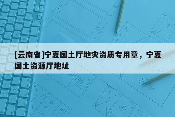 [云南省]寧夏國土廳地災(zāi)資質(zhì)專用章，寧夏國土資源廳地址