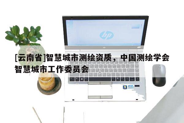 [云南省]智慧城市測繪資質，中國測繪學會智慧城市工作委員會