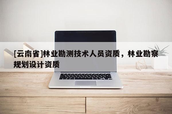 [云南省]林業(yè)勘測技術(shù)人員資質(zhì)，林業(yè)勘察規(guī)劃設(shè)計(jì)資質(zhì)