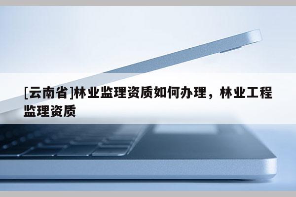 [云南省]林業(yè)監(jiān)理資質(zhì)如何辦理，林業(yè)工程監(jiān)理資質(zhì)