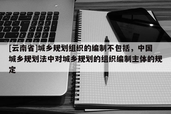 [云南省]城鄉(xiāng)規(guī)劃組織的編制不包括，中國城鄉(xiāng)規(guī)劃法中對城鄉(xiāng)規(guī)劃的組織編制主體的規(guī)定