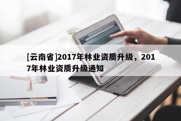 [云南省]2017年林業(yè)資質(zhì)升級(jí)，2017年林業(yè)資質(zhì)升級(jí)通知