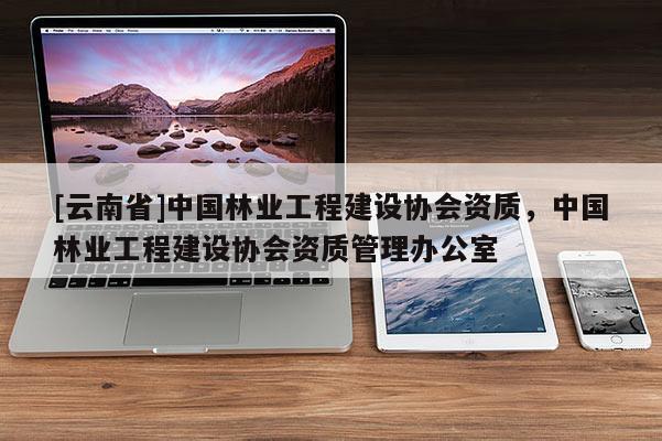 [云南省]中國林業工程建設協會資質，中國林業工程建設協會資質管理辦公室