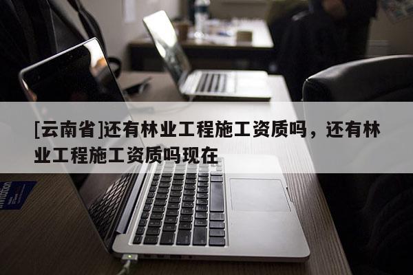 [云南省]還有林業(yè)工程施工資質(zhì)嗎，還有林業(yè)工程施工資質(zhì)嗎現(xiàn)在