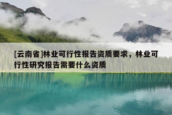 [云南省]林業可行性報告資質要求，林業可行性研究報告需要什么資質