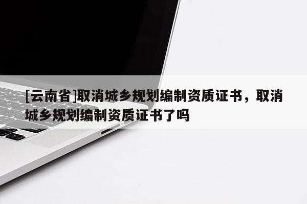 [云南省]取消城鄉(xiāng)規(guī)劃編制資質(zhì)證書，取消城鄉(xiāng)規(guī)劃編制資質(zhì)證書了嗎