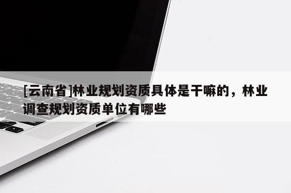 [云南省]林業(yè)規(guī)劃資質(zhì)具體是干嘛的，林業(yè)調(diào)查規(guī)劃資質(zhì)單位有哪些