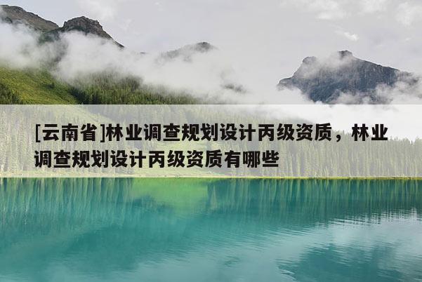 [云南省]林業(yè)調查規(guī)劃設計丙級資質，林業(yè)調查規(guī)劃設計丙級資質有哪些