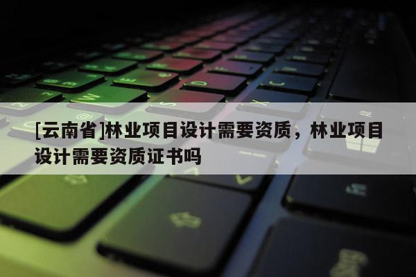 [云南省]林業(yè)項目設計需要資質，林業(yè)項目設計需要資質證書嗎