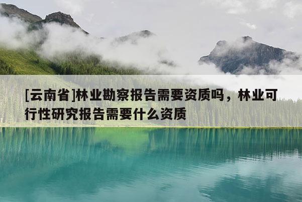 [云南省]林業勘察報告需要資質嗎，林業可行性研究報告需要什么資質