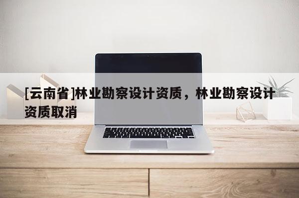 [云南省]林業勘察設計資質，林業勘察設計資質取消