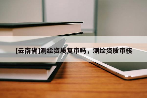 [云南省]測繪資質復審嗎，測繪資質審核