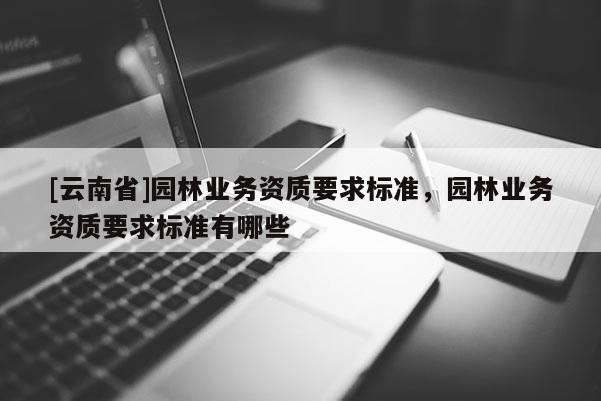 [云南省]園林業(yè)務資質要求標準，園林業(yè)務資質要求標準有哪些