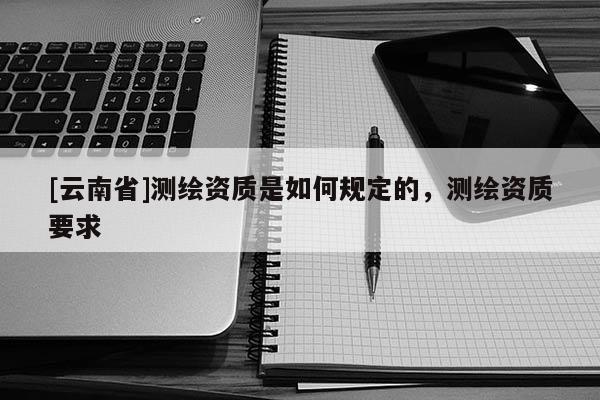 [云南省]測繪資質(zhì)是如何規(guī)定的，測繪資質(zhì)要求