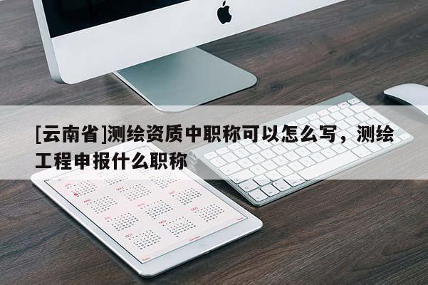 [云南省]測繪資質中職稱可以怎么寫，測繪工程申報什么職稱