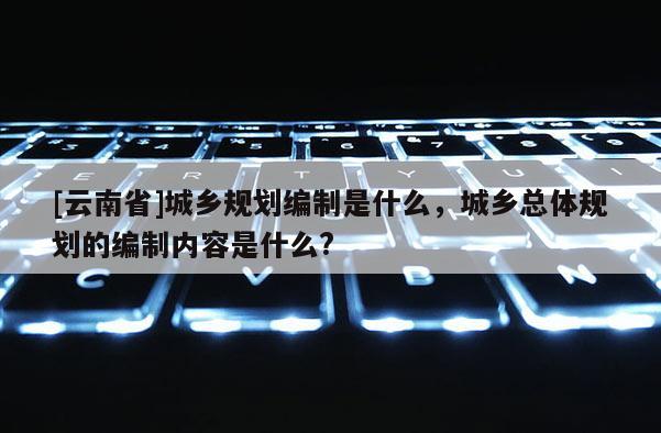 [云南省]城鄉規劃編制是什么，城鄉總體規劃的編制內容是什么?