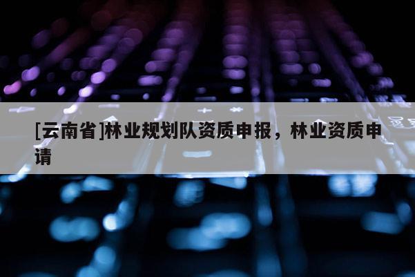[云南省]林業規劃隊資質申報，林業資質申請