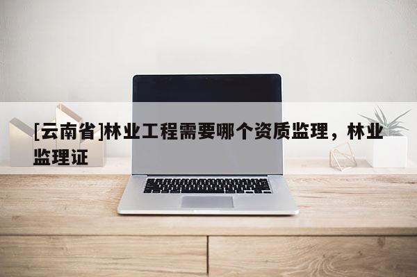 [云南省]林業工程需要哪個資質監理，林業監理證