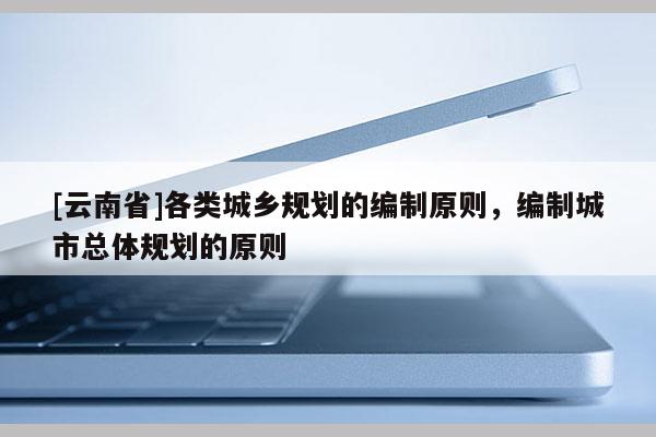 [云南省]各類城鄉(xiāng)規(guī)劃的編制原則，編制城市總體規(guī)劃的原則
