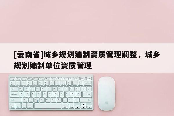 [云南省]城鄉規劃編制資質管理調整，城鄉規劃編制單位資質管理