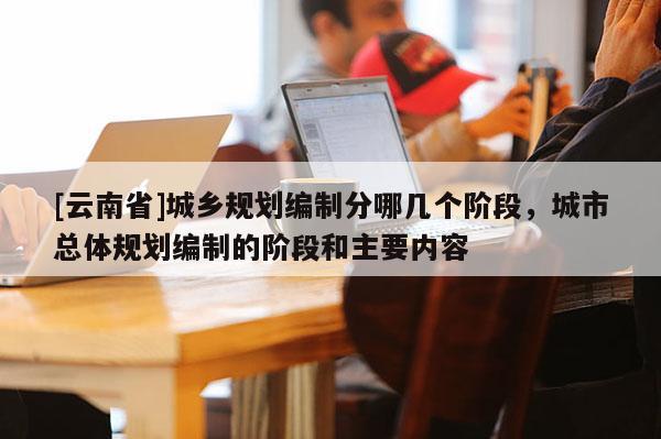 [云南省]城鄉(xiāng)規(guī)劃編制分哪幾個階段，城市總體規(guī)劃編制的階段和主要內容