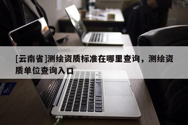 [云南省]測繪資質標準在哪里查詢，測繪資質單位查詢入口