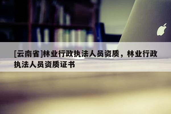 [云南省]林業行政執法人員資質，林業行政執法人員資質證書