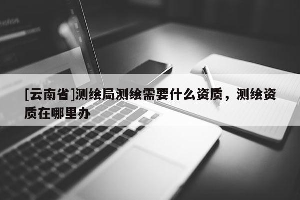 [云南省]測繪局測繪需要什么資質(zhì)，測繪資質(zhì)在哪里辦